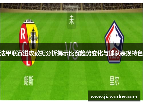 法甲联赛进攻数据分析揭示比赛趋势变化与球队表现特色